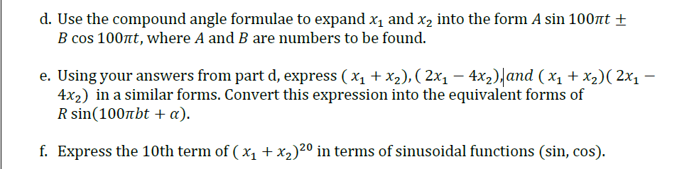 d. Use the compound angle formulae to expand x1 and x2 into the form A sin 100nt
B cos 100nt, where A and B are numbers to be found.
e. Using your answers from part d, express ( x1 +x2), ( 2x1 – 4x2), and ( x1 + x2)( 2x1 –
4x2) in a similar forms. Convert this expression into the equivalent forms of
R sin(100nbt + a).
f. Express the 10th term of ( x1 + x2)20 in terms of sinusoidal functions (sin, cos).
