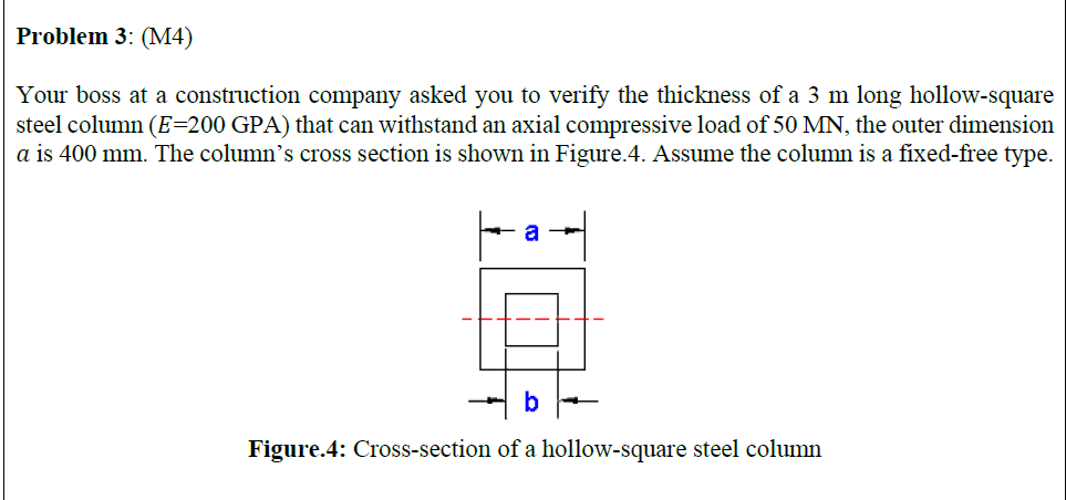 Problem 3: (MМ4)
Your boss at a construction company asked you to verify the thickness of a 3 m long hollow-square
steel column (E=200 GPA) that can withstand an axial compressive load of 50 MN, the outer dimension
a is 400 mm. The column's cross section is shown in Figure.4. Assume the column is a fixed-free type.
a
b
Figure.4: Cross-section of a hollow-square steel column
