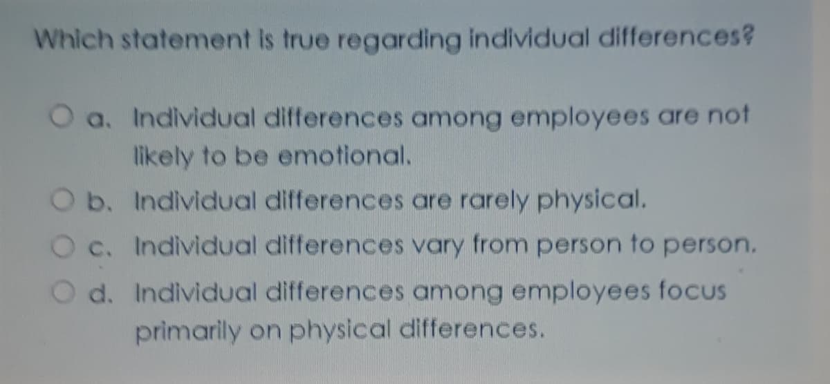 Which statement Is true regarding individual differences?
O a. Individual differences among employees are not
likely to be emotional.
Ob. Individual differences are rarely physical.
O c. Individual differences vary from person to person.
O d. Individual differences among employees focus
primarily on physical differences.
