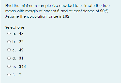 Find the minimum sample size needed to estimate the true
mean with margin of error of 6 and at confidence of 90%.
Assume the population range is 102.
Select one:
а. 48
O b. 22
О с. 49
O d. 31
е. 348
O f. 7
