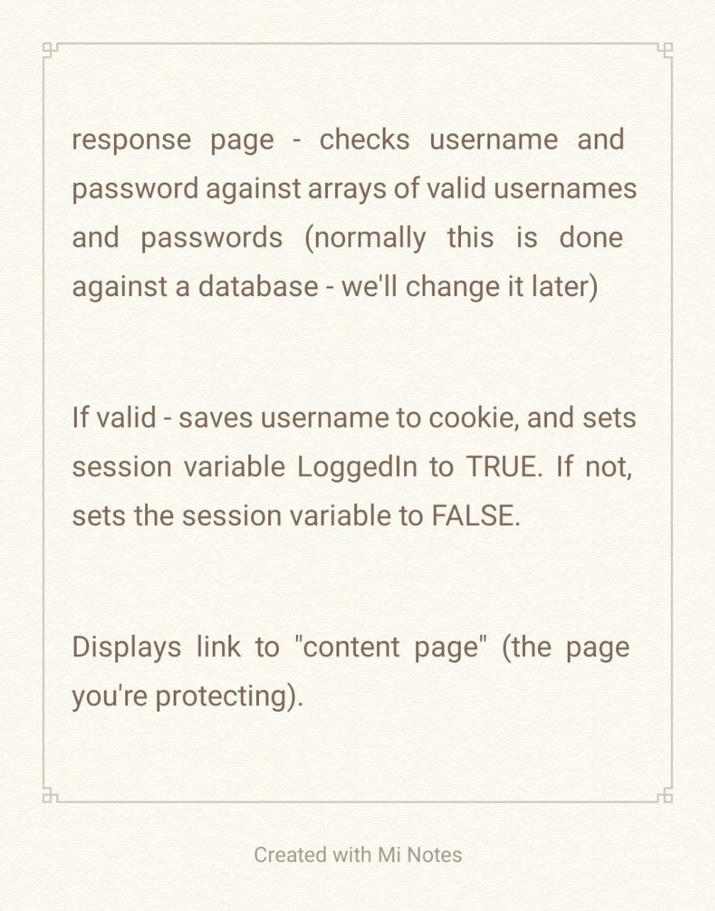 response page checks username and
password against arrays of valid usernames
and passwords (normally this is done
against a database - we'll change it later)
If valid - saves username to cookie, and sets
session variable LoggedIn to TRUE. If not,
sets the session variable to FALSE.
Displays link to "content page" (the page
you're protecting).
Created with Mi Notes