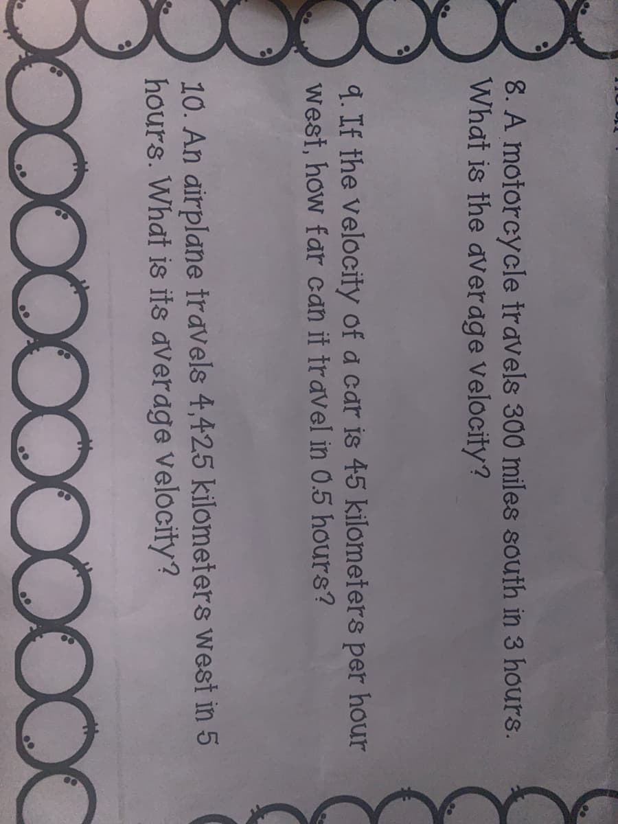 8. A motorcycle travels 300 miles south in 3 hours.
What is the average Velocity?
9. If the velocity of a car is 45 kilometers per hour
west, how far can it travel in 0.5 hours?
10. An airplane travels 4,425 kilometers west in 5
hours. What is its average Velocity?
D0000000OC
