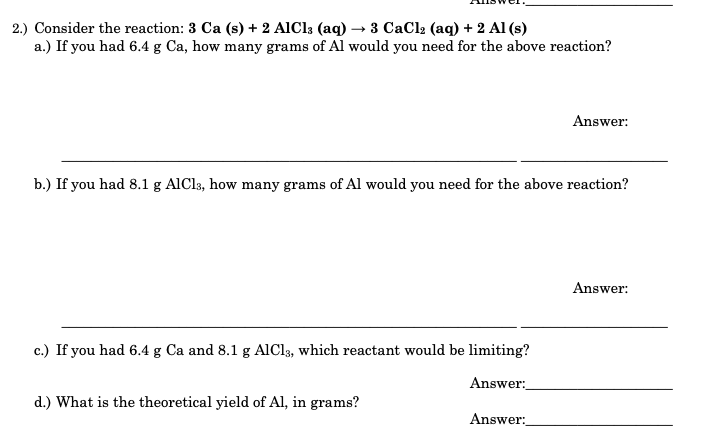 2.) Consider the reaction: 3 Ca (s) + 2 AIC13 (aq) → 3 CaCl2 (aq) + 2 Al (s)
a.) If you had 6.4 g Ca, how many grams of Al would you need for the above reaction?
Answer:
b.) If you had 8.1 g AlCls, how many grams of Al would you need for the above reaction?
Answer:
c.) If you had 6.4 g Ca and 8.1 g AIC13, which reactant would be limiting?
Answer:
d.) What is the theoretical yield of Al, in grams?
Answer:
