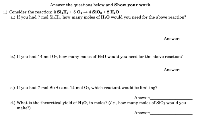 Answer the questions below and Show your work.
1.) Consider the reaction: 2 SizH2 + 5 02 → 4 SiO2 + 2 H20
a.) If you had 7 mol SizH2, how many moles of H20 would you need for the above reaction?
Answer:
b.) If you had 14 mol O2, how many moles of H20 would you need for the above reaction?
Answer:
c.) If you had 7 mol SizH2 and 14 mol O2, which reactant would be limiting?
Answer:
d.) What is the theoretical yield of H20, in moles? (I.e., how many moles of SiO2 would you
make?)
Answer:
