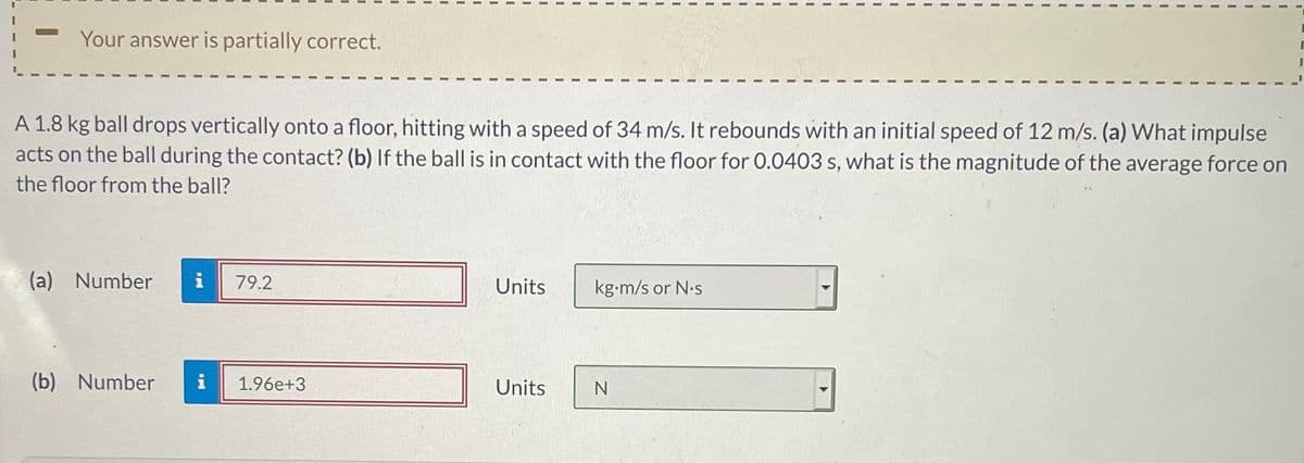 Your answer is partially correct.
A 1.8 kg ball drops vertically onto a floor, hitting with a speed of 34 m/s. It rebounds with an initial speed of 12 m/s. (a) VWhat impulse
acts on the ball during the contact? (b) If the ball is in contact with the floor for 0.0403 s, what is the magnitude of the average force on
the floor from the ball?
(a) Number
i
79.2
Units
kg-m/s or N.s
(b) Number
i
1.96e+3
Units
