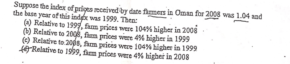 Suppose the index of prices received by date farmers in Oman for 2008 was 1.04 and
the base year of this index was 1999. Then:
(a) Relative to 1999, fam prices were 104% higher in 2008
(b) Relative to 2008, fam prices were 4% higier in 1999
(c) Relative to:2008, farm prices were 104% higher in 1999
fRelative to 1999, farm prices were 4% higher in 2008
