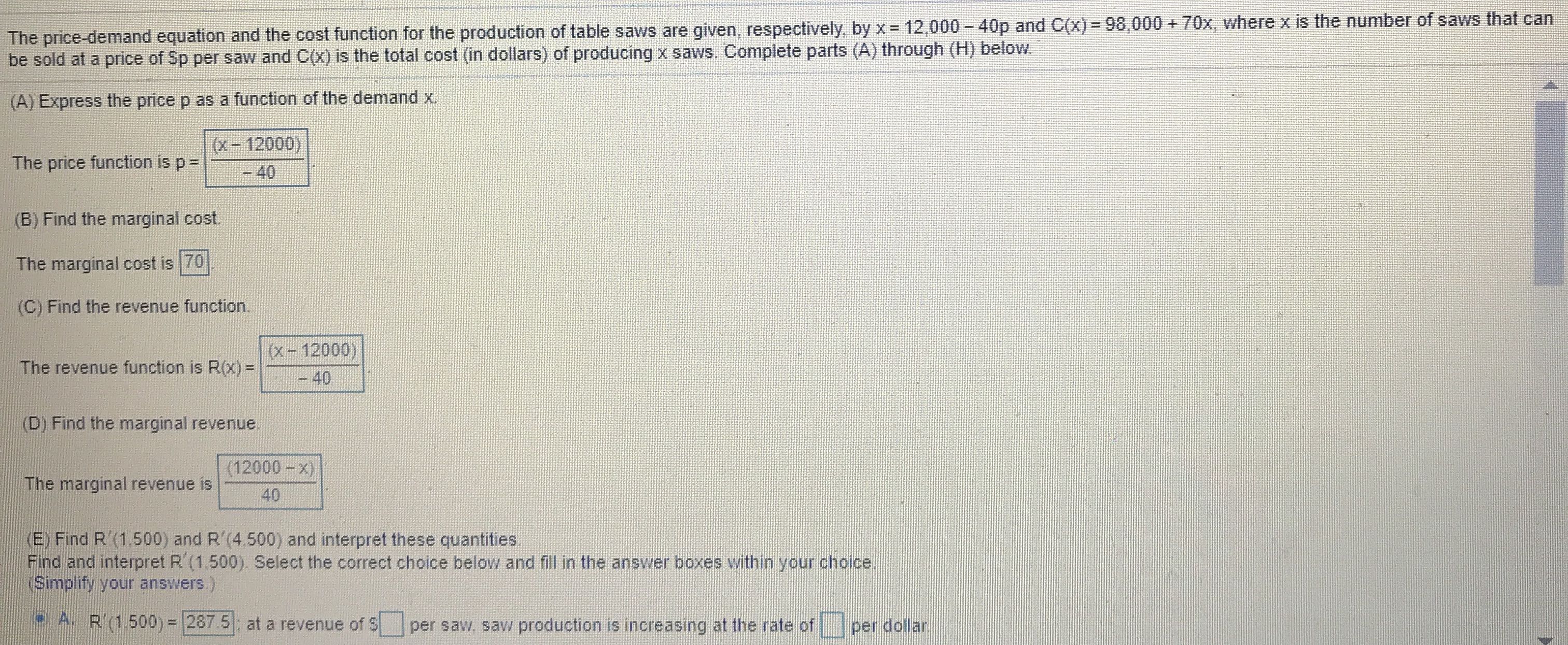 The price-demand equation and the cost function for the production of table saws are given, respectively, by x 12,000 - 40p and C(x) = 98,000 + 70x, where x is the number of saws that can
be sold at a price of Sp per saw and C(x) is the total cost (in dollars) of producing x saws. Complete parts (A) through (H) below.
(A) Express the price p as a function of the demand x.
(x-12000)
The price function is p=
-40
(B) Find the marginal cost.
The marginal cost is 70
(C) Find the revenue function.
(x-12000)
The revenue function is R(x) =
-40
(D) Find the marginal revenue.
(12000-x)
The marginal revenue is
40
(E) Find R'(1.500) and R'(4.500) and interpret these quantities.
Find and interpret R' (1.500). Select the correct choice below and fill in the answer boxes within your choice.
(Simplify your answers)
A. R'(1.500) = 287 5 at a revenue of S
per saw, saw production is increasing at the rate of
per dollar.
