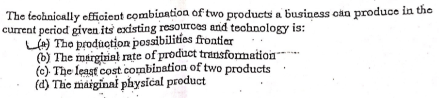 The teohnically efficient combination of two products a business oän produco in the
current period given its existing resources and teohnology is:
LA) The produotion possibilities frontier
(b) The marginał rate of product transformation--
(c). The least cost.combination of two products
(d) The marginal physical product

