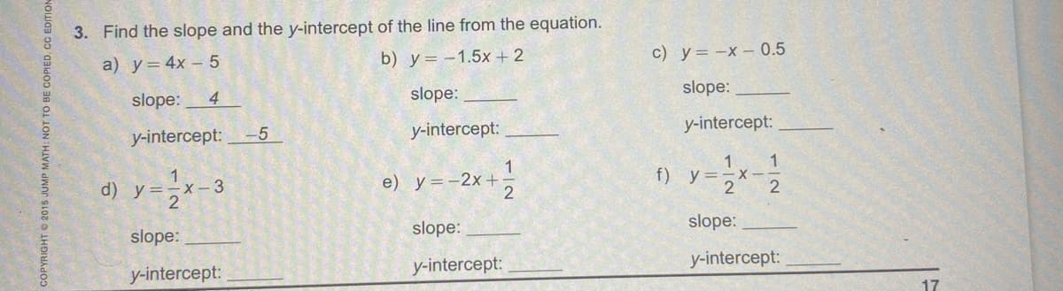 3. Find the slope and the y-intercept of the line from the equation.
b) y= -1.5x +2
с) у3-х- 0.5
a) у- 4х- 5
4
slope:
slope:
slope:
y-intercept:
y-intercept:
y-intercept:--5
1
e) y=-2x+
f) y=-x-
2
d) y=-x-3
2
slope:
slope:
slope:
y-intercept:
y-intercept:
y-intercept:
17
SOPYRIGHT 2015 JUMP MATH: NOT TO BE COPIED.CC EDITION
