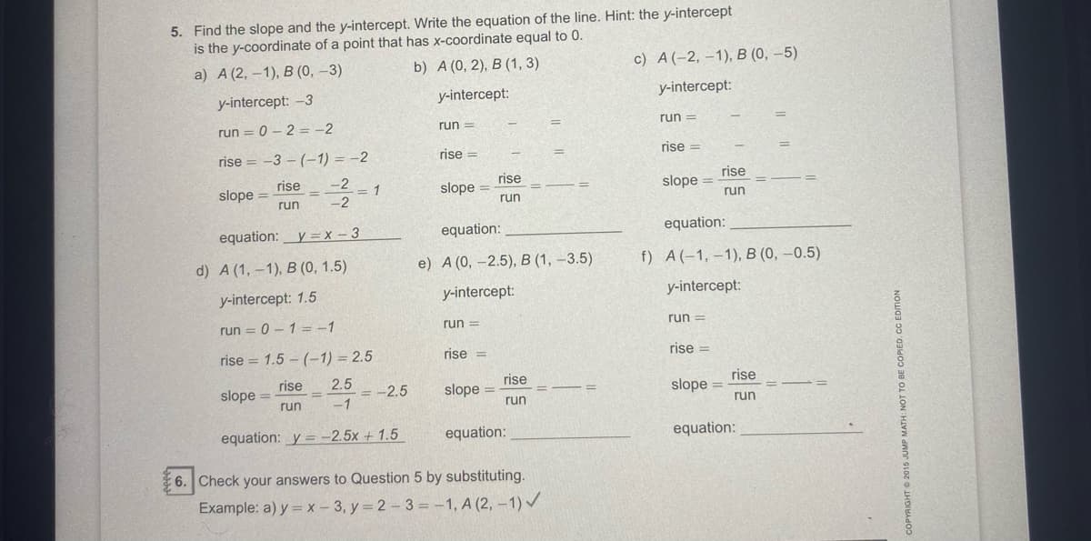 5. Find the slope and the y-intercept. Write the equation of the line. Hint: the y-intercept
is the y-coordinate of a point that has x-coordinate equal to 0.
a) A (2, —1), В (0, -3)
b) A (0, 2), В (1, 3)
c) A(-2, –1), B (0, –5)
y-intercept: -3
y-intercept:
y-intercept:
run = 0 – 2 = -2
run =
run =
rise = -3 - (-1) = -2
rise =
rise =
rise
slope =
run
rise
-2
rise
1
-2
slope =
run
slope
run
equation:_y =X - 3
equation:
equation:
d) A (1, -1), B (0, 1.5)
e) А (0, -2.5), В (1,-3.5)
f) A(-1,-1), В (0, —0.5)
y-intercept: 1.5
y-intercept:
y-intercept:
run = 0 – 1 =-1
run =
run =
rise = 1.5 – (-1) = 2.5
rise =
rise =
2.5
rise
slope =
run
rise
slope =
run
rise
slope =
run
= -2.5
-1
equation: y = -2.5x + 1.5
equation:
equation:
6. Check your answers to Question 5 by substituting.
Example: a) y = x - 3, y = 2 - 3 = -1, A (2, -1) /
