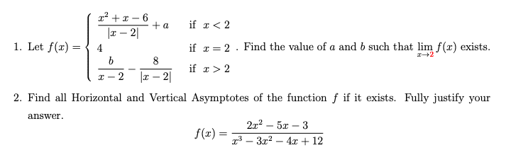 x² + x – 6
+a
|æ – 2|
if x < 2
1. Let f(x) =
4
if æ = 2 . Find the value of a and b such that lim f(x) exists.
8
if r > 2
x - 2
|x – 2|
2. Find all Horizontal and Vertical Asymptotes of the function f if it exists. Fully justify your
answer.
21? - 5х — 3
f(x) =
r³ – 3x2 – 4x + 12
