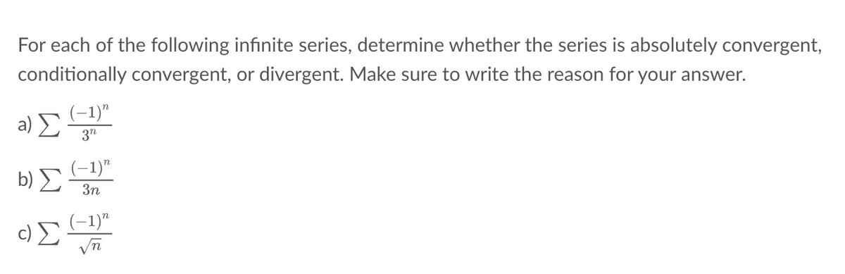 For each of the following infinite series, determine whether the series is absolutely convergent,
conditionally convergent, or divergent. Make sure to write the reason for your answer.
a) Σ
b)
c) Σ
(-1)"
3n
(-1)"
3n
(−1)n
√n