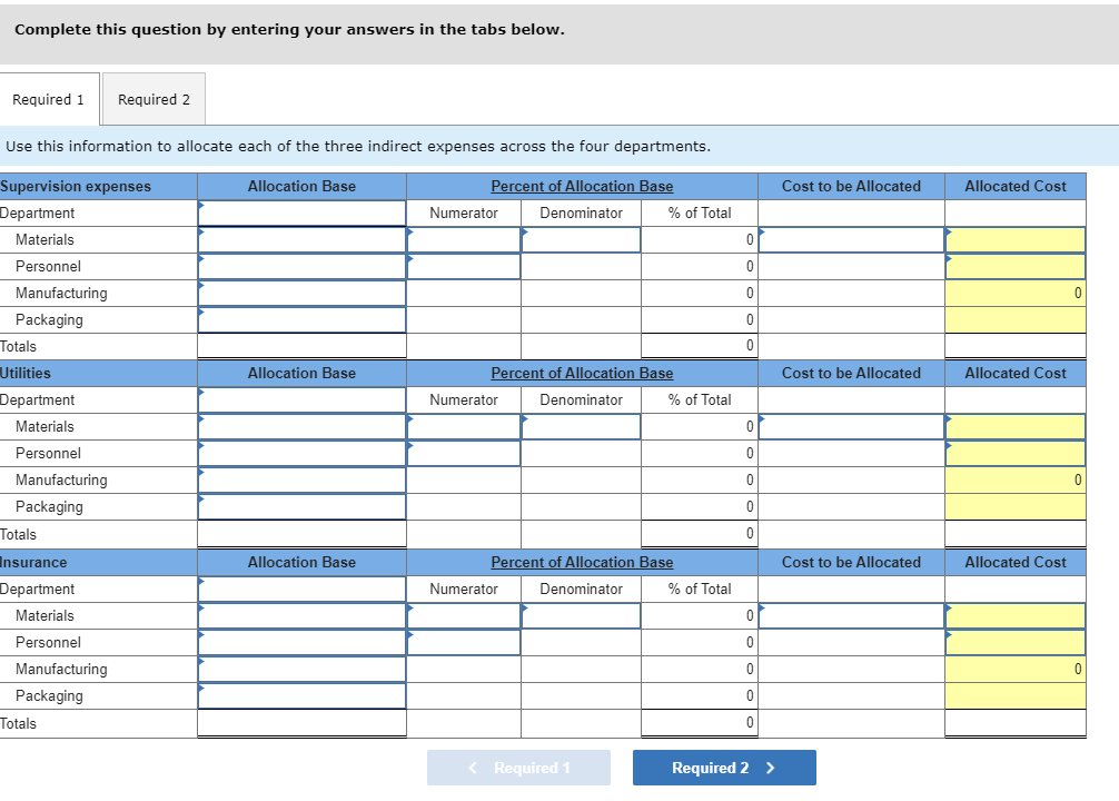 Complete this question by entering your answers in the tabs below.
Required 1
Required 2
Use this information to allocate each of the three indirect expenses across the four departments.
Supervision expenses
Department
Allocation Base
Percent of Allocation Base
Cost to be Allocated
Allocated Cost
Numerator
Denominator
% of Total
Materials
Personnel
Manufacturing
Packaging
Totals
Utilities
Allocation Base
Percent of Allocation Base
Cost to be Allocated
Allocated Cost
Department
Numerator
Denominator
% of Total
Materials
Personnel
Manufacturing
Packaging
Totals
Insurance
Allocation Base
Percent of Allocation Base
Cost to be Allocated
Allocated Cost
Department
Numerator
Denominator
% of Total
Materials
Personnel
Manufacturing
Packaging
Totals
Required 1
Required 2 >
