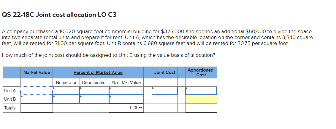 QS 22-18C Joint cost allocation LO C3
A company purchases a 10,020-square-foot commercial building for $325,000 and spends an additional $50,000 to divide the space
into two separate rental units and prepare it for rent. Unit A, which has the desirable location on the corner and contains 3,340 square
feet, will be rented for $1.00 per square foot. Unit B contains 6,680 square feet and will be rented for $0.75 per square foot.
How much of the joint cost should be assigned to Unit B using the value basis of allocation?
Percent of Market Value
Apportioned
Cost
Market Value
Joint Cost
Numerator
Denominator % of Mkt Value
Unit A
Unit B
Totals
0.00%
