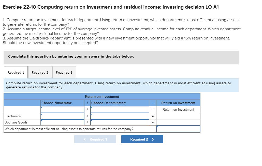 Exercise 22-10 Computing return on investment and residual income; investing decision LO A1
1. Compute return on investment for each department. Using return on investment, which department is most efficient at using assets
to generate returns for the company?
2. Assume a target income level of 12% of average invested assets. Compute residual income for each department. Which department
generated the most residual income for the company?
3. Assume the Electronics department is presented with a new investment opportunity that will yield a 15% return on investment.
Should the new investment opportunity be accepted?
Complete this question by entering your answers in the tabs below.
Required 1
Required 2
Required 3
Compute return on investment for each department. Using return on investment, which department is most efficient at using assets to
generate returns for the company?
Return on Investment
Choose Numerator:
I Choose Denominator:
Return on Investment
Return on Investment
Electronics
Sporting Goods
Which department is most efficient at using assets to generate returns for the company?
< Required 1
Required 2 >
