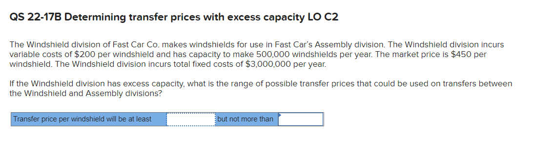 QS 22-17B Determining transfer prices with excess capacity LO C2
The Windshield division of Fast Car Co. makes windshields for use in Fast Car's Assembly division. The Windshield division incurs
variable costs of $200 per windshield and has capacity to make 500,000 windshields per year. The market price is $450 per
windshield. The Windshield division incurs total fixed costs of $3,000,000 per year.
If the Windshield division has excess capacity, what is the range of possible transfer prices that could be used on transfers between
the Windshield and Assembly divisions?
Transfer price per windshield will be at least
but not more than
