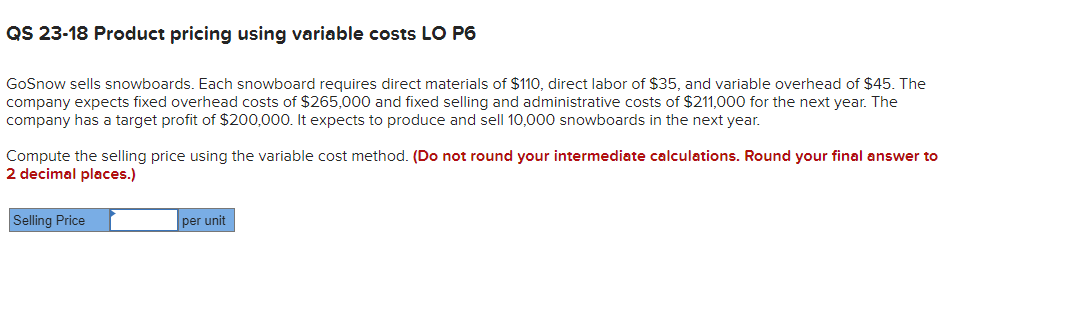 QS 23-18 Product pricing using variable costs LO P6
GoSnow sells snowboards. Each snowboard requires direct materials of $110, direct labor of $35, and variable overhead of $45. The
company expects fixed overhead costs of $265,000 and fixed selling and administrative costs of $211,000 for the next year. The
company has a target profit of $200,000. It expects to produce and sell 10,000 snowboards in the next year.
Compute the selling price using the variable cost method. (Do not round your intermediate calculations. Round your final answer to
2 decimal places.)
Selling Price
per unit
