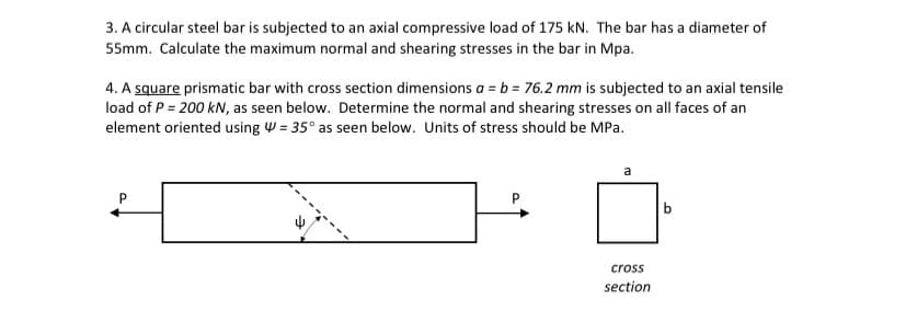 3. A circular steel bar is subjected to an axial compressive load of 175 kN. The bar has a diameter of
55mm. Calculate the maximum normal and shearing stresses in the bar in Mpa.
4. A square prismatic bar with cross section dimensions a = b = 76.2 mm is subjected to an axial tensile
load of P = 200 kN, as seen below. Determine the normal and shearing stresses on all faces of an
element oriented using W = 35° as seen below. Units of stress should be MPa.
cross
section
9.
