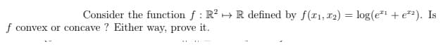 Consider the function f : R? +R defined by f(x1, T2) = log(e"+ e*). Is
f convex or concave ? Either way, prove it.
