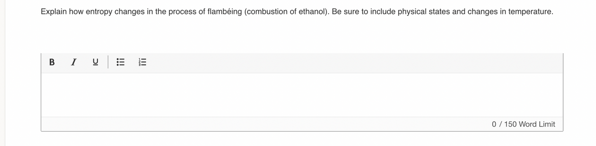 Explain how entropy changes in the process of flambéing (combustion of ethanol). Be sure to include physical states and changes in temperature.
B I U
0 / 150 Word Limit
!!!
