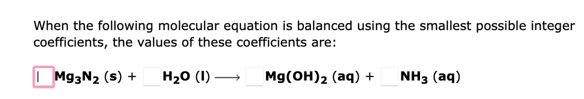 When the following molecular equation is balanced using the smallest possible integer
coefficients, the values of these coefficients are:
| Mg3N₂ (s) + H₂O (1)
Mg(OH)2 (aq) +
NH3 (aq)