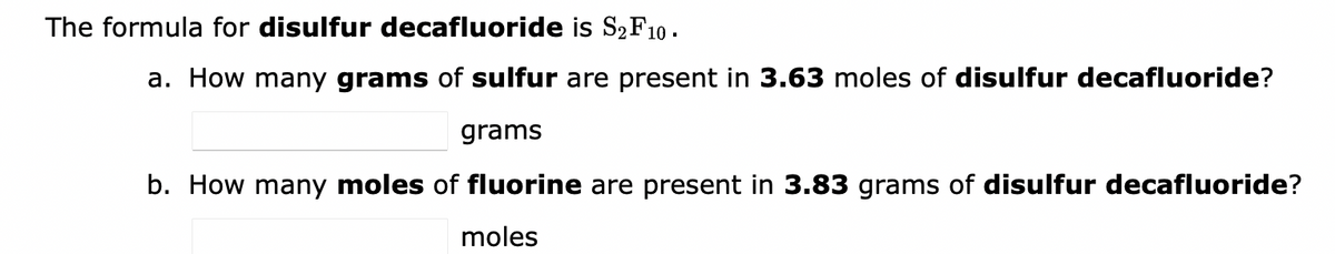 The formula for disulfur decafluoride is S₂ F 10.
a. How many grams of sulfur are present in 3.63 moles of disulfur decafluoride?
grams
b. How many moles of fluorine are present in 3.83 grams of disulfur decafluoride?
moles