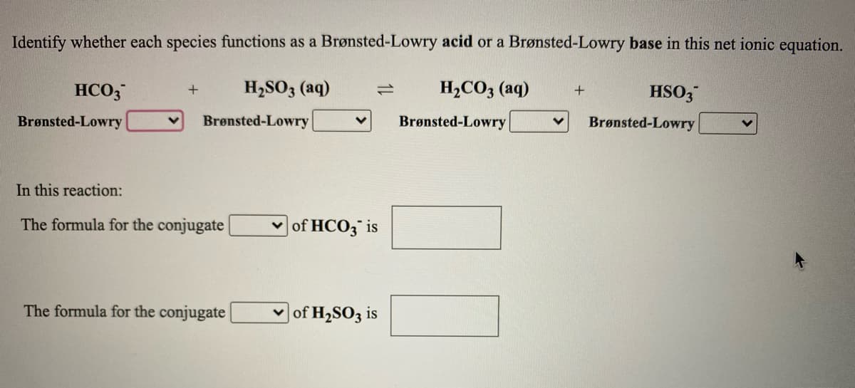 Identify whether each species functions as a Brønsted-Lowry acid or a Brønsted-Lowry base in this net ionic equation.
HCO3
H,SO3 (aq)
H,CO3 (aq)
HSO3
Brønsted-Lowry
Brønsted-Lowry
Brønsted-Lowry
Brønsted-Lowry
In this reaction:
The formula for the conjugate|
of HCO3 is
The formula for the conjugate
of H2SO3 is

