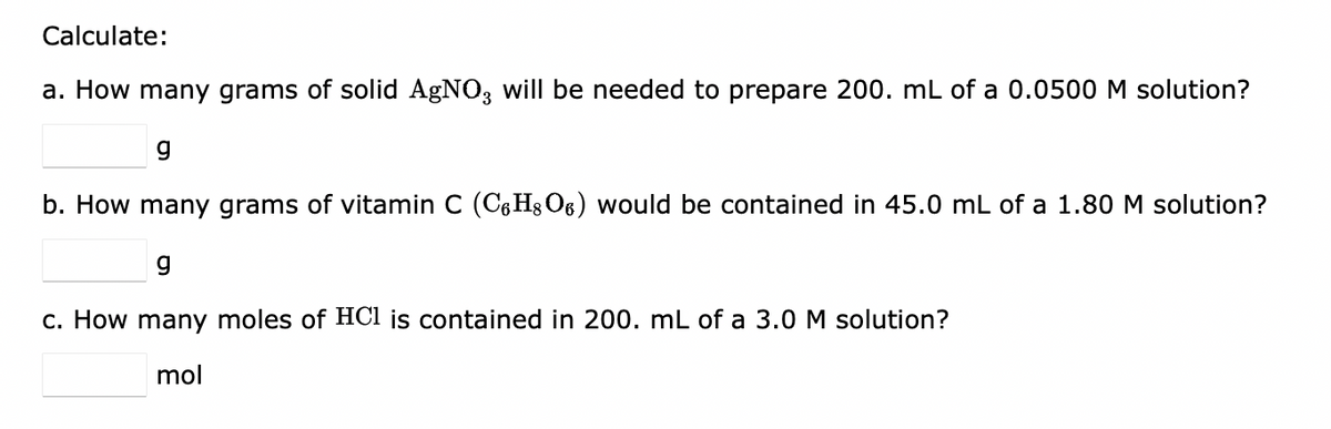 Calculate:
a. How many grams of solid AgNO3 will be needed to prepare 200. mL of a 0.0500 M solution?
g
b. How many grams of vitamin C (C6H8O6) would be contained in 45.0 mL of a 1.80 M solution?
g
c. How many moles of HCl is contained in 200. mL of a 3.0 M solution?
mol