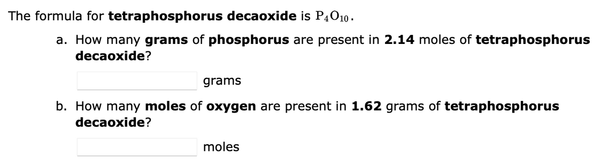 The formula for tetraphosphorus decaoxide is P4010.
a. How many grams of phosphorus are present in 2.14 moles of tetraphosphorus
decaoxide?
grams
b. How many moles of oxygen are present in 1.62 grams of tetraphosphorus
decaoxide?
moles