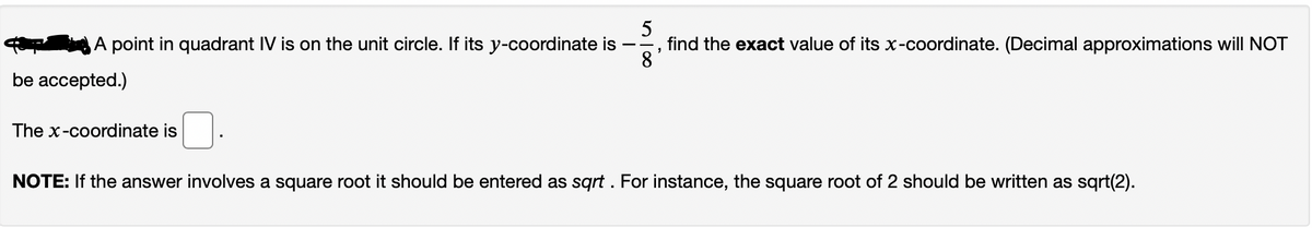 5
find the exact value of its x-coordinate. (Decimal approximations will NOT
8
A point in quadrant IV is on the unit circle. If its y-coordinate is
be accepted.)
The x-coordinate is
NOTE: If the answer involves a square root it should be entered as sqrt . For instance, the square root of 2 should be written as sqrt(2).
