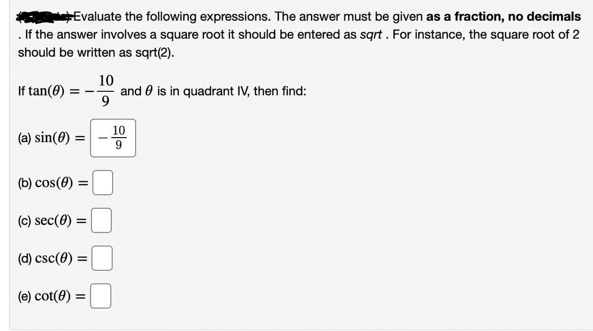 hEvaluate the following expressions. The answer must be given as a fraction, no decimals
If the answer involves a square root it should be entered as sqrt. For instance, the square root of 2
should be written as sqrt(2).
10
and 0 is in quadrant IV, then find:
9
If tan(0)
-
10
(a) sin(0) =
(b) cos(0) :
(c) sec(0) =
(d) csc(0) =
(e) cot(0) =
