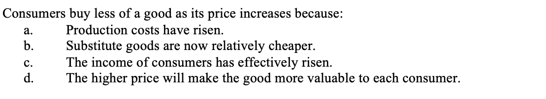 Consumers buy less of a good as its price increases because:
а.
Production costs have risen.
Substitute goods are now relatively cheaper.
The income of consumers has effectively risen.
The higher price will make the good more valuable to each consumer.
b.
с.
d.
