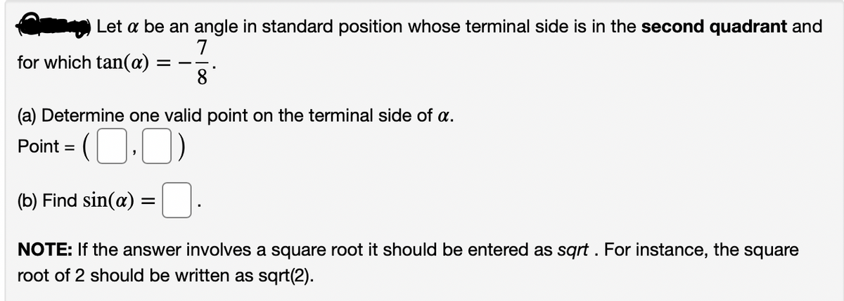 Let a be an angle in standard position whose terminal side is in the second quadrant and
7
for which tan(a)
8
(a) Determine one valid point on the terminal side of a.
Point = (O-0)
%D
(b) Find sin(a) =
NOTE: If the answer involves a square root it should be entered as sqrt . For instance, the square
root of 2 should be written as sqrt(2).
