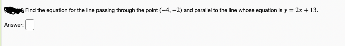 Find the equation for the line passing through the point (-4, –2) and parallel to the line whose equation is y = 2x + 13.
Answer:
