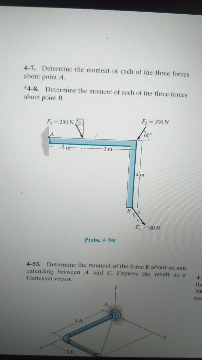 4-7. Determine the moment of each of the three forces
about point A.
*4-8. Determine the moment of each of the three forces
about point B.
F1
= 250 N 30
F, = 300 N
A
60°
2m
3 m
4 m
B
F= 500 N
Probs. 4-7/8
4-53. Determine the moment of the force F about an axis
extending bet ween A and C. Express the result as a
Cartesian vector.
4-
the
300
res
4 ft
3 ft
