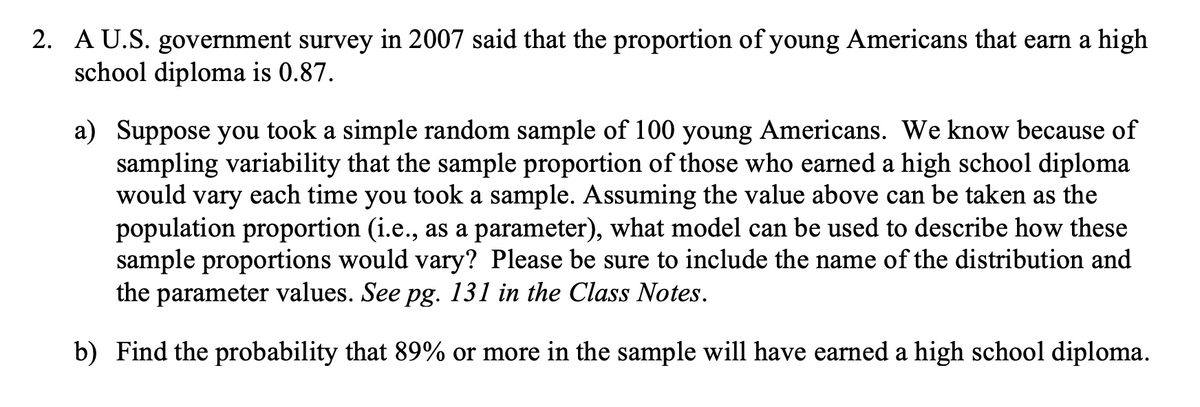 2. A U.S. government survey in 2007 said that the proportion of young Americans that earn a high
school diploma is 0.87.
a) Suppose you took a simple random sample of 100 young Americans. We know because of
sampling variability that the sample proportion of those who earned a high school diploma
would vary each time you took a sample. Assuming the value above can be taken as the
population proportion (i.e., as a parameter), what model can be used to describe how these
sample proportions would vary? Please be sure to include the name of the distribution and
the parameter values. See pg. 131 in the Class Notes.
b) Find the probability that 89% or more in the sample will have earned a high school diploma.
