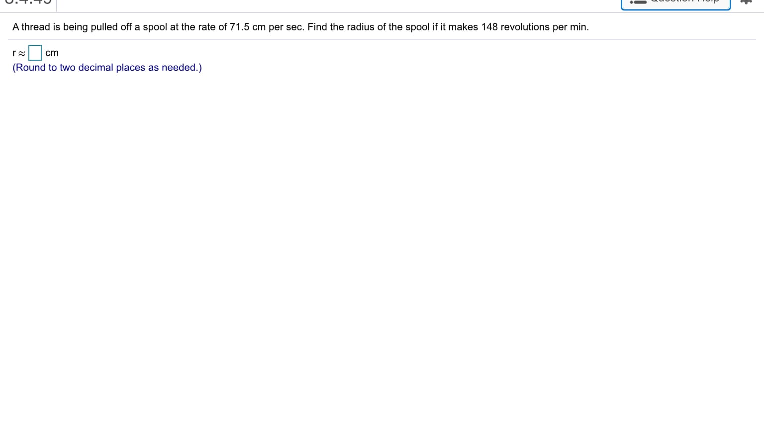 A thread is being pulled off a spool at the rate of 71.5 cm per sec. Find the radius of the spool if it makes 148 revolutions per min.
r 2
cm
(Round to two decimal places as needed.)
