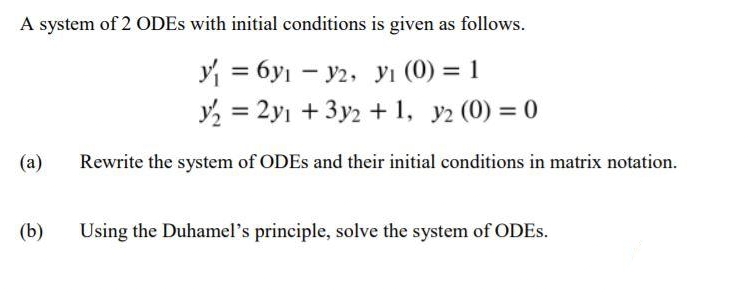 A system of 2 ODES with initial conditions is given as follows.
y = 6y1 – y2, yı (0) = 1
y, = 2yı +3y2 + 1, y2 (0) = 0
%3|
%3D
(а)
Rewrite the system of ODES and their initial conditions in matrix notation.
(b)
Using the Duhamel's principle, solve the system of ODES.
