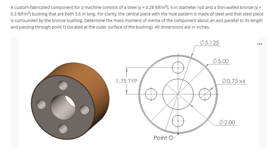 A custom-fabricated component for a machine consists of a steel (y = 0.28 lbf/in?), 5-in diameter rod and a thin-walled bronze (y =
0.3 lbf/in³) bushing that are both 3.6 in long. For clarity, the central piece with the hole pattern is made of steel and that steel piece
is surrounded by the bronze bushing. Determine the mass moment of inertia of the component about an axis parallel to its length
and passing through point O (located at the outer surface of the bushing). All dimensions are in inches.
