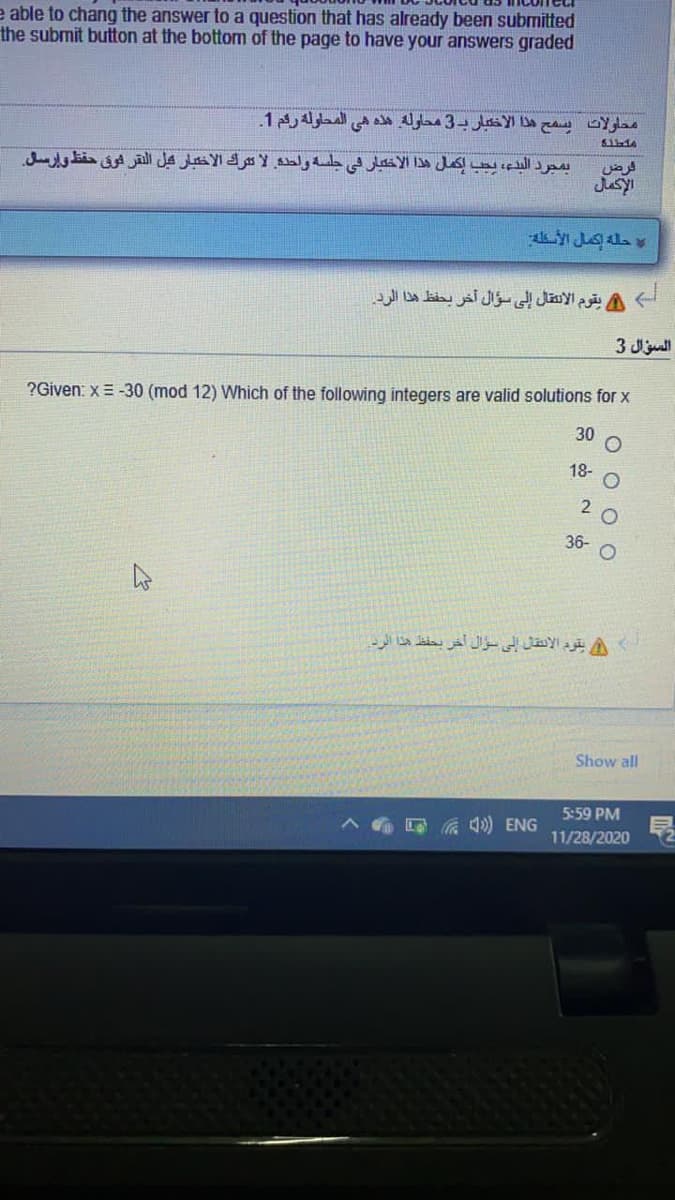e able to chang the answer to a question that has already been submitted
the submit button at the bottom of the page to have your answers graded
محاولات يسمح ها الاختبار ب3 محاوله هه هي المحاوله ركم 1.
611-44
فرض
بمجرد البدع، يجب إكمل هذا الاختبار في جلسه ولطده لا ترك الاخبار كل النقر فوق حفظ وإرسل
حلة إكمل الأسطه
أ A يقوم الانتقال إلى سؤال آخر يحفظ هذا الرد.
السؤال 3
?Given: x= -30 (mod 12) Which of the following integers are valid solutions for x
30
18- O
2 0
36- O
Show all
5:59 PM
A a 4) ENG
11/28/2020
