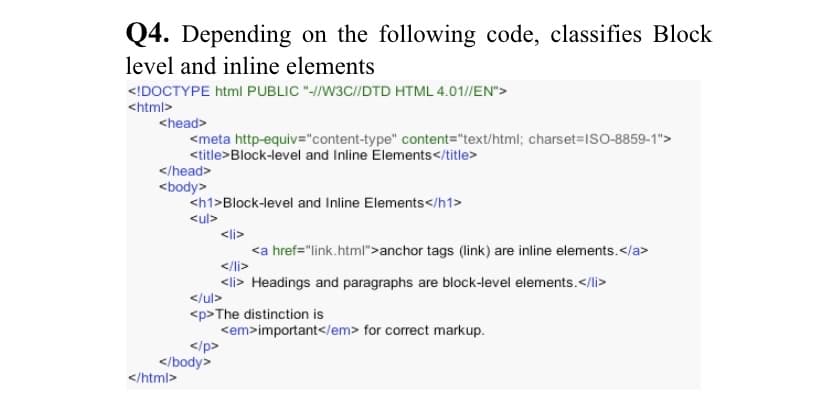 Q4. Depending on the following code, classifies Block
level and inline elements
<!DOCTYPE html PUBLIC "-/W3C//DTD HTML 4.01//EN">
<html>
<head>
<meta http-equiv="content-type" content="text/html; charset=ISO-8859-1">
<title>Block-level and Inline Elements</title>
</head>
<body>
<h1>Block-level and Inline Elements</h1>
<ul>
<li>
<a href="link.html">anchor tags (link) are inline elements.</a>
</li>
<li> Headings and paragraphs are block-level elements.</li>
</ul>
<p>The distinction is
<em>important</em> for correct markup.
</p>
</body>
</html>
