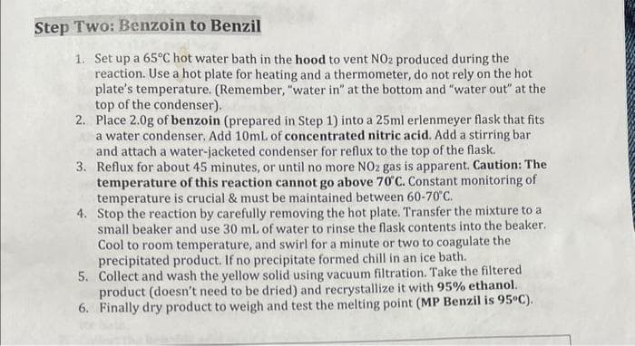 Step Two: Benzoin to Benzil
1. Set up a 65°C hot water bath in the hood to vent NO2 produced during the
reaction. Use a hot plate for heating and a thermometer, do not rely on the hot
plate's temperature. (Remember, "water in" at the bottom and "water out" at the
top of the condenser).
2. Place 2.0g of benzoin (prepared in Step 1) into a 25ml erlenmeyer flask that fits
a water condenser. Add 10mL of concentrated nitric acid. Add a stirring bar
and attach a water-jacketed condenser for reflux to the top of the flask.
3. Reflux for about 45 minutes, or until no more NO2 gas is apparent. Caution: The
temperature of this reaction cannot go above 70°C. Constant monitoring of
temperature is crucial & must be maintained between 60-70°C.
4. Stop the reaction by carefully removing the hot plate. Transfer the mixture to a
small beaker and use 30 mL of water to rinse the flask contents into the beaker.
Cool to room temperature, and swirl for a minute or two to coagulate the
precipitated product. If no precipitate formed chill in an ice bath.
5. Collect and wash the yellow solid using vacuum filtration. Take the filtered
product (doesn't need to be dried) and recrystallize it with 95% ethanol.
6. Finally dry product to weigh and test the melting point (MP Benzil is 95°C).