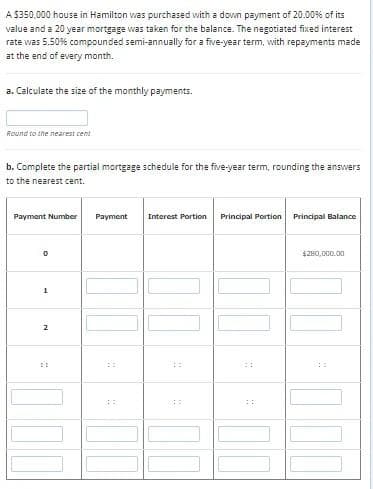 A $350,000 house in Hamilton was purchased with a down payment of 20.00% of its
value and a 20 year mortgage was taken for the balance. The negotiated fixed interest
rate was 5.50% compounded semi-annually for a five-year term, with repayments made
at the end of every month.
a. Calculate the size of the monthly payments.
Round to the nearest cent
b. Complete the partial mortgage schedule for the five-year term, rounding the answers
to the nearest cent.
Payment Number
0
1
2
Payment Interest Portion Principal Portion Principal Balance
AR
OFF
24
$280,000.00