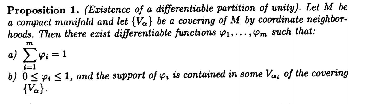 Proposition 1. (Existence of a differentiable partition of unity). Let M be
a compact manifold and let {Va} be a covering of M by coordinate neighbor-
hoods. Then there exist differentiable functions 1,...,m such that:
α) Σφι=1
i=1
b) 0 ≤ i ≤ 1, and the support of y; is contained in some Va, of the covering
{Va}.
m