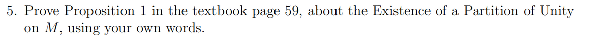 5. Prove Proposition 1 in the textbook page 59, about the Existence of a Partition of Unity
on M, using your own words.