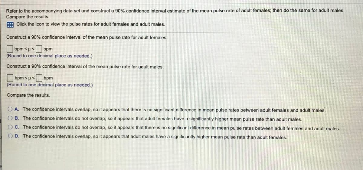 Refer to the accompanying data set and construct a 90% confidence interval estimate of the mean pulse rate of adult females; then do the same for adult males.
Compare the results.
Click the icon to view the pulse rates for adult females and adult males.
Construct a 90% confidence interval of the mean pulse rate for adult females.
bpm <u<bpm
(Round to one decimal place as needed.)
Construct a 90% confidence interval of the mean pulse rate for adult males.
bpm <p<bpm
(Round to one decimal place as needed.)
Compare the results.
O A. The confidence intervals overlap, so it appears that there is no significant difference in mean pulse rates between adult females and adult males.
O B. The confidence intervals do not overlap, so it appears that adult females have a significantly higher mean pulse rate than adult males.
O C. The confidence intervals do not overlap, so it appears that there is no significant difference in mean pulse rates between adult females and adult males.
O D. The confidence intervals overlap, so it appears that adult males have a significantly higher mean pulse rate than adult females.
