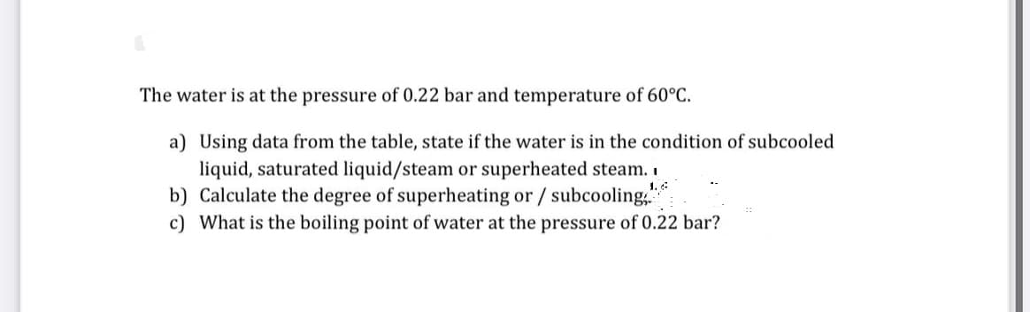 The water is at the pressure of 0.22 bar and temperature of 60°C.
a) Using data from the table, state if the water is in the condition of subcooled
liquid, saturated liquid/steam or superheated steam. I
1.4
b) Calculate the degree of superheating or / subcooling
c) What is the boiling point of water at the pressure of 0.22 bar?