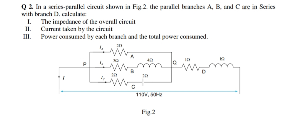 Q 2. In a series-parallel circuit shown in Fig.2. the parallel branches A, B, and C are in Series
with branch D. calculate:
The impedance of the overall circuit
Current taken by the circuit
Power consumed by each branch and the total power consumed.
I.
II.
III.
20
A
42
12
P
Q
23
110V, 50HZ
Fig.2
