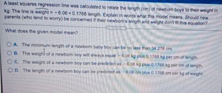 A least squares regression line was calculated to relate the length (cm) of newbom boys to their weight in
kg. The line is weight = -6.06 + 0.1768 length. Explain in words what this model means. Should new
parents (who tend to worry) be concermed if their newborn's length and weight don't fit this equation?
What does the given model mean?
OA The minimum length of a newborn baby boy can be no less than 34276 cm.
OB. The weight of a newborn boy will always equal - 6.06 kg plus 0.1768 kg per cm of length.
OC. The weight of a newborn boy can be predicted as -6.06 kg plus 0.1768 kg per cm of length.
O D. The length of a newborn boy can be predicted as -6.06 cm plus 0.1768 cm per kg of weight.
