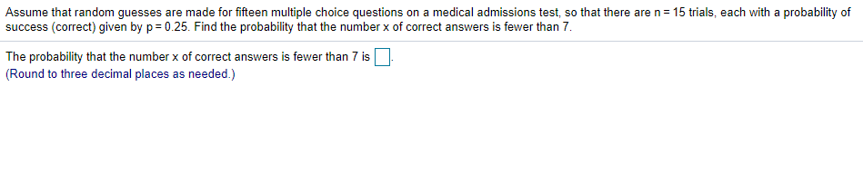 Assume that random guesses are made for fifteen multiple choice questions on a medical admissions test, so that there are n= 15 trials, each with a probability of
success (correct) given by p= 0.25. Find the probability that the number x of correct answers is fewer than 7.
The probability that the number x of correct answers is fewer than 7 is
(Round to three decimal places as needed.)
